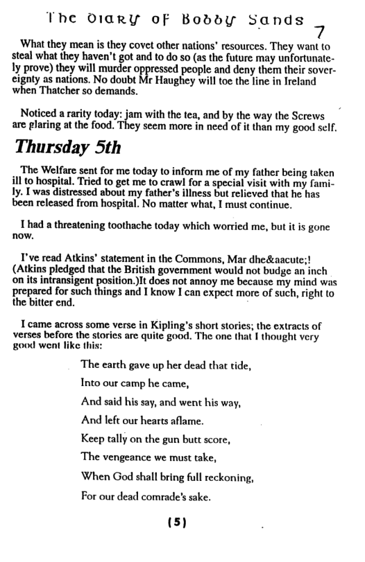The 01arY of Boddy Sands What they mean is they covet other nations” resources. They want to steal what they haven’t got and to do so (as the future may unfortunate- ly prove) they will murder oppressed people and deny them their sover- cignly a8 nations. No doubt Mr Haughey willto theline inIreland when Thatcher so demands. Noticed a rarity today: jam with the tea, and by the way the Screws are plaring at the food. They seem more in need of it than my good self. Thursday 5th ‘The Welfare sent for me today to inform me of my father being taken ill to hospital. Tried to get me to crawl for a special visit with my fami- ly. T was distressed about my father’s illness but relicved that he has been released from hospital. No matter what, I must continue. 1 had a threatening toothache today which worried me, but it is gone now. I’ve read Atkins’ statement in the Commons, Mar dheá! (Atkins pledged that the British government would not budge an inch on its intransigent position.)It does not annoy me because my mind was prepared for such things and I know I can expect more of such, right to the bitter end. T came across some verse in Kipling’s short stories; the extracts of verses before the storics are quite good. The one that I thought very good went like this The earth gave up her dead that tide, Into our camp he came, And said his say, and went his way, And left our hearts aflame. Keep tally on the gun butt score, ‘The vengeance we must take, When God shall bring full reckoning, For our dead comrade’s sake.